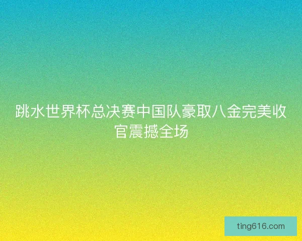 跳水世界杯总决赛中国队豪取八金完美收官震撼全场