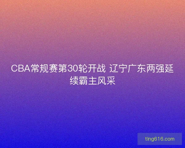 CBA常规赛第30轮开战 辽宁广东两强延续霸主风采