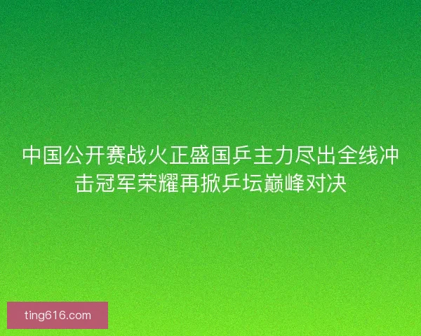 中国公开赛战火正盛国乒主力尽出全线冲击冠军荣耀再掀乒坛巅峰对决